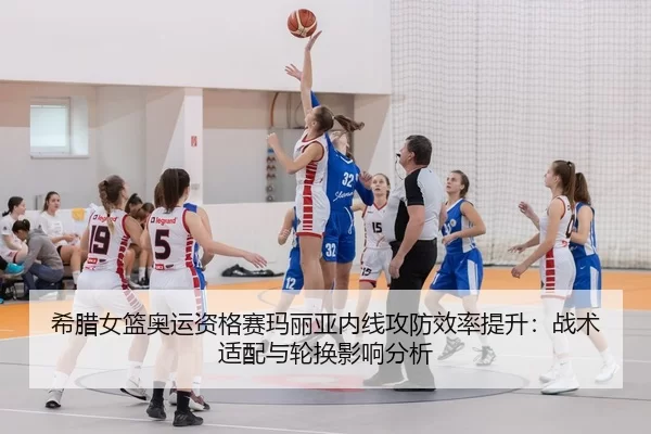希腊女篮奥运资格赛玛丽亚内线攻防效率提升：战术适配与轮换影响分析