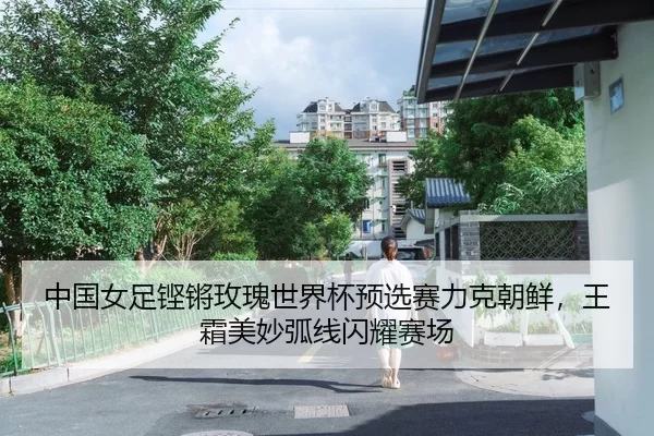 中国女足铿锵玫瑰世界杯预选赛力克朝鲜，王霜美妙弧线闪耀赛场