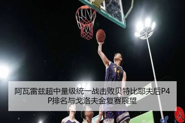 阿瓦雷兹超中量级统一战击败贝特比耶夫后P4P排名与戈洛夫金复赛展望